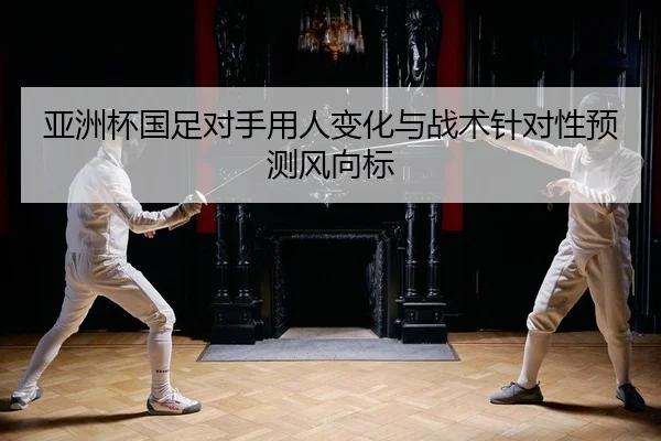 亚洲杯国足对手用人变化与战术针对性预测风向标