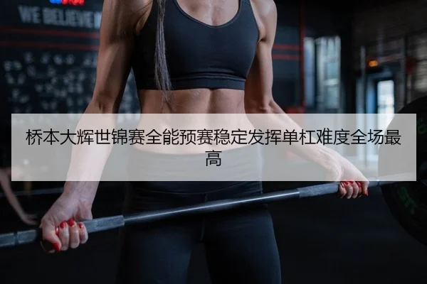 桥本大辉世锦赛全能预赛稳定发挥单杠难度全场最高